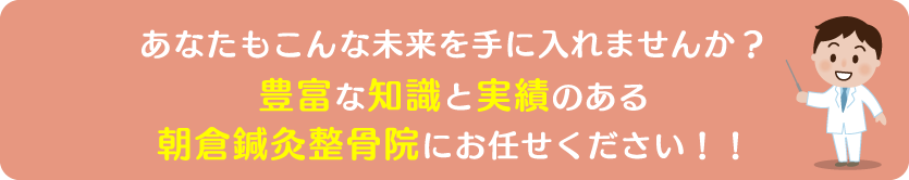 あなたも痛みのない明るい未来を手に入れませんか?朝倉鍼灸整骨院が全力でサポートします!